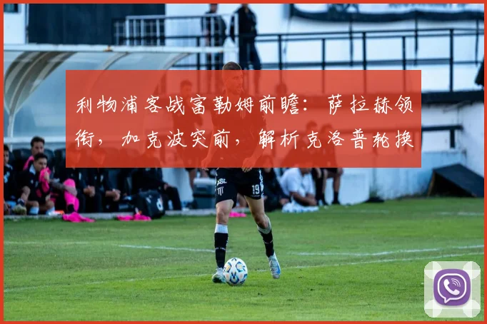 利物浦客战富勒姆前瞻:萨拉赫领衔,加克波突前,解析克洛普轮换策略与战术看点