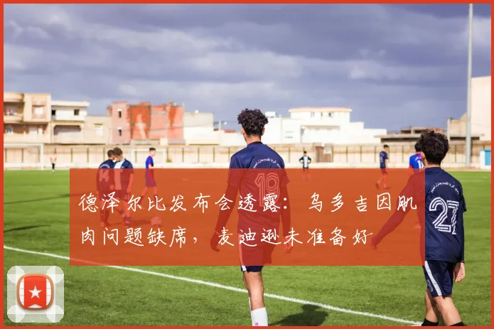 德泽尔比发布会透露：乌多吉因肌肉问题缺席，麦迪逊未准备好