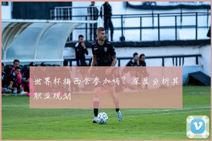 世界杯梅西会参加吗？深度分析其职业规划