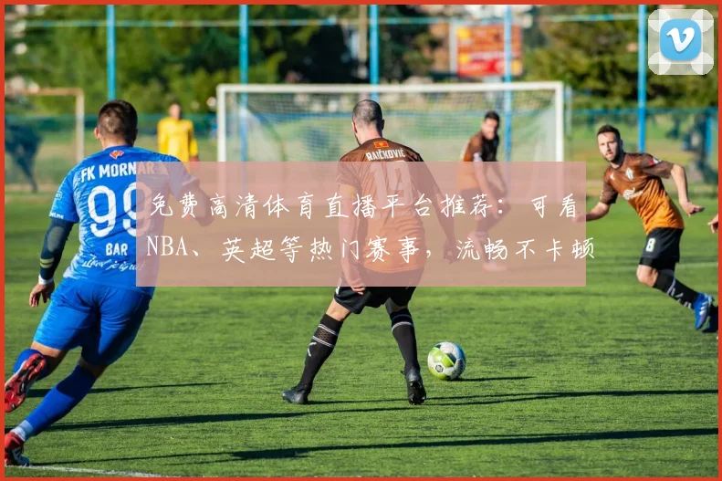 免费高清体育直播平台推荐：可看NBA、英超等热门赛事，流畅不卡顿