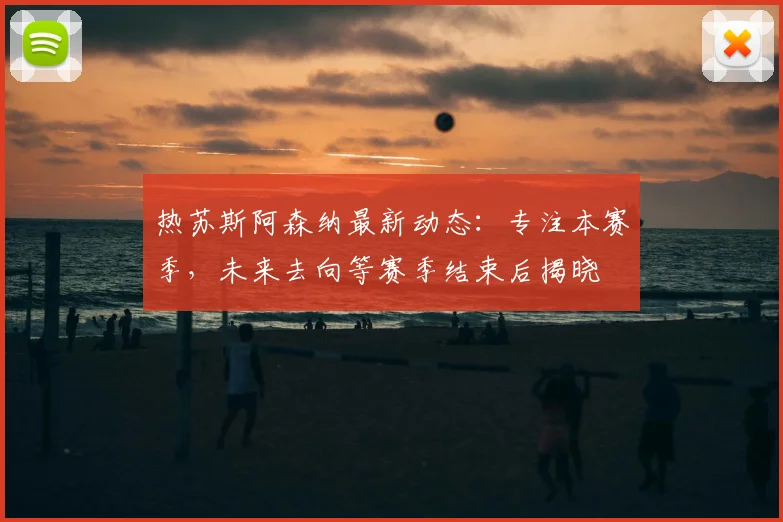 热苏斯阿森纳最新动态:专注本赛季,未来去向等赛季结束后揭晓