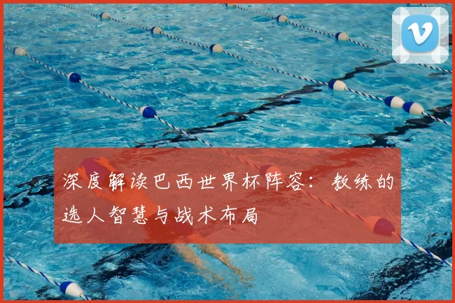 深度解读巴西世界杯阵容：教练的选人智慧与战术布局