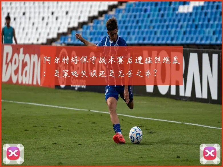 阿尔特塔保守战术赛后遭猛烈炮轰:是策略失误还是无奈之举?