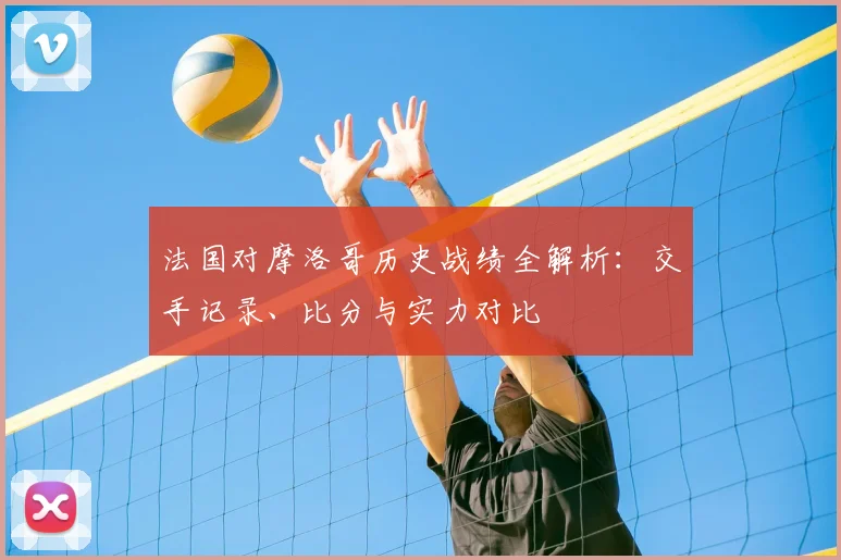 法国对摩洛哥历史战绩全解析：交手记录、比分与实力对比