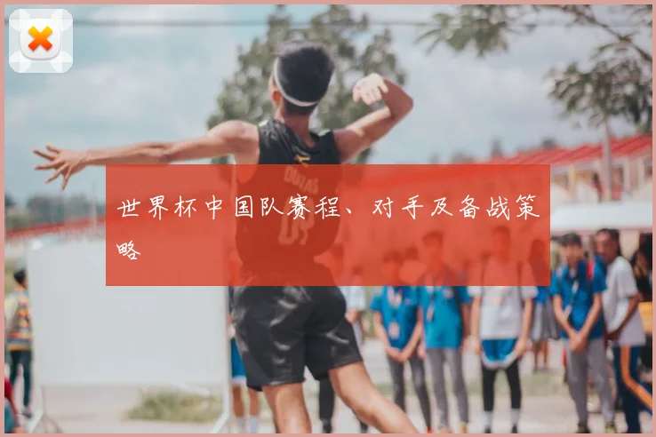 世界杯中国队赛程、对手及备战策略