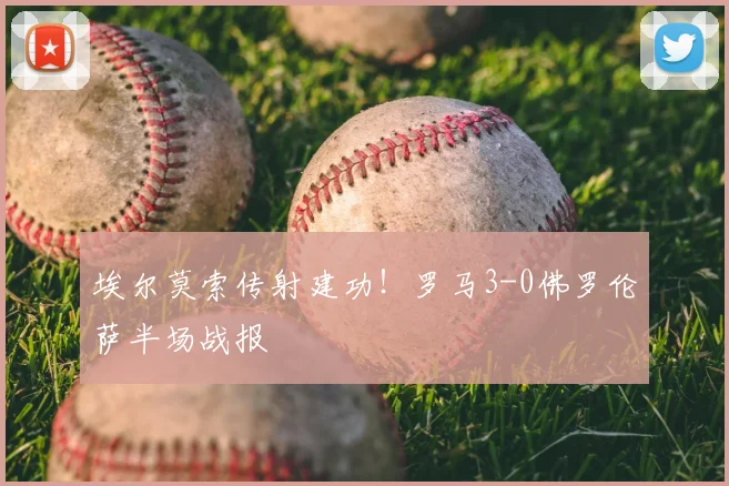 埃尔莫索传射建功！罗马3-0佛罗伦萨半场战报