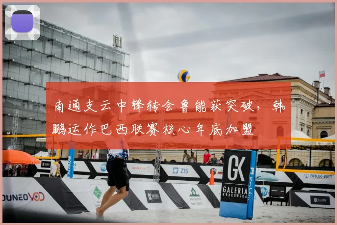 南通支云中锋转会鲁能获突破，韩鹏运作巴西联赛核心年底加盟