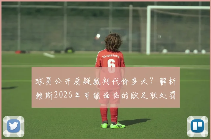 球员公开质疑裁判代价多大?解析赖斯2026年可能面临的欧足联处罚规定与最新动态