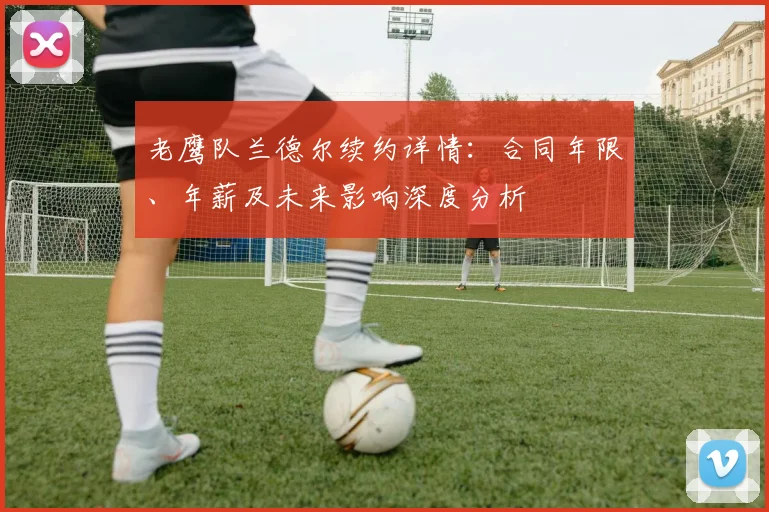 老鹰队兰德尔续约详情:合同年限、年薪及未来影响深度分析