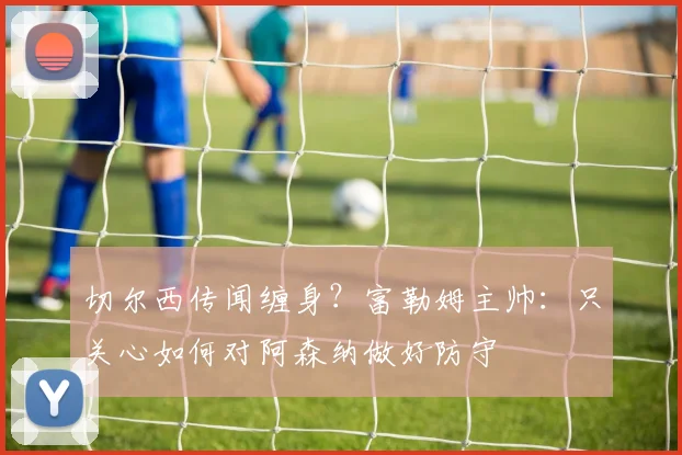 切尔西传闻缠身？富勒姆主帅：只关心如何对阿森纳做好防守
