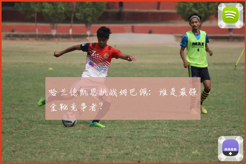 哈兰德凯恩挑战姆巴佩：谁是最强金靴竞争者？