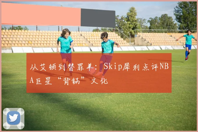 从艾顿到替罪羊:Skip犀利点评NBA巨星“背锅”文化