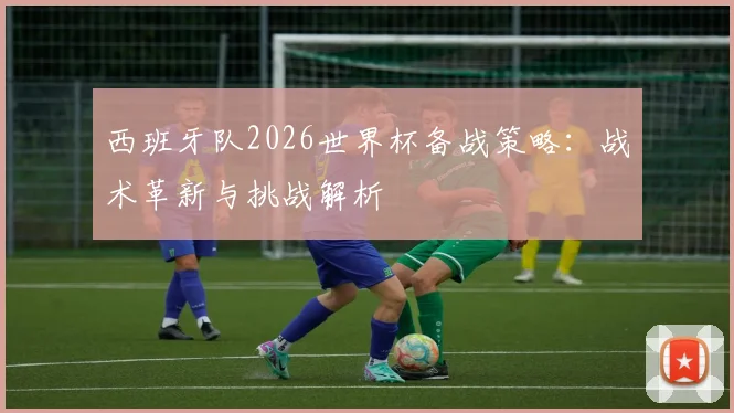 西班牙队2026世界杯备战策略:战术革新与挑战解析
