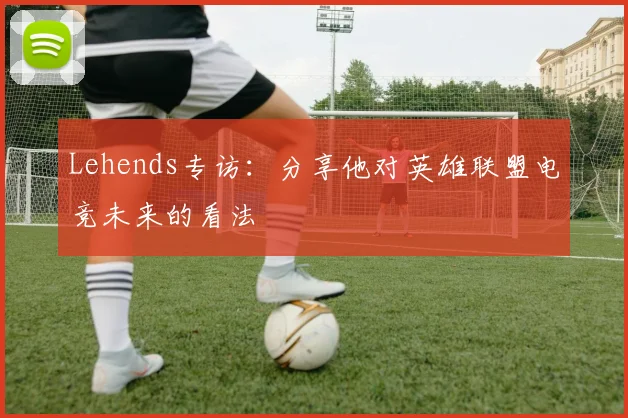 Lehends专访：分享他对英雄联盟电竞未来的看法