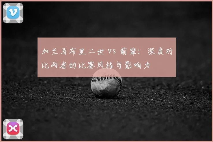 加兰马布里二世 vs 前辈：深度对比两者的比赛风格与影响力