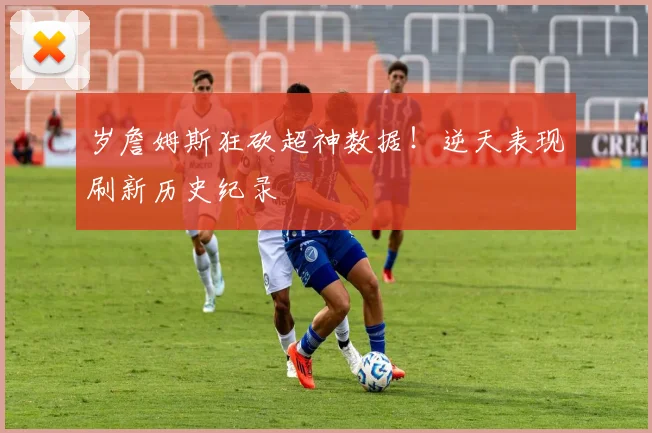 岁詹姆斯狂砍超神数据！逆天表现刷新历史纪录