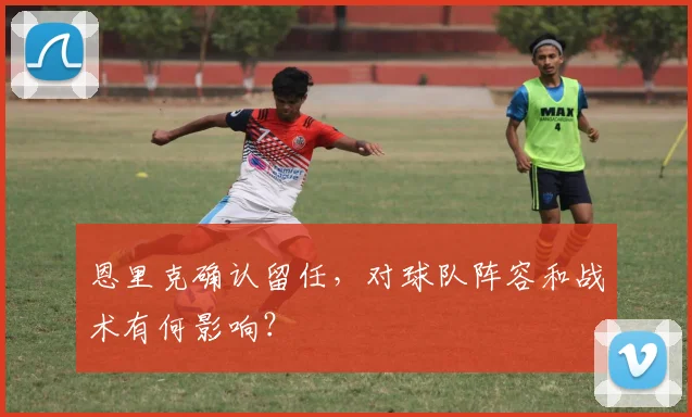 恩里克确认留任，对球队阵容和战术有何影响？