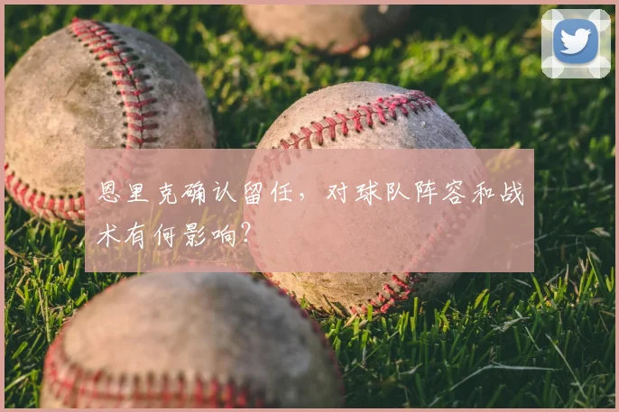 恩里克确认留任，对球队阵容和战术有何影响？