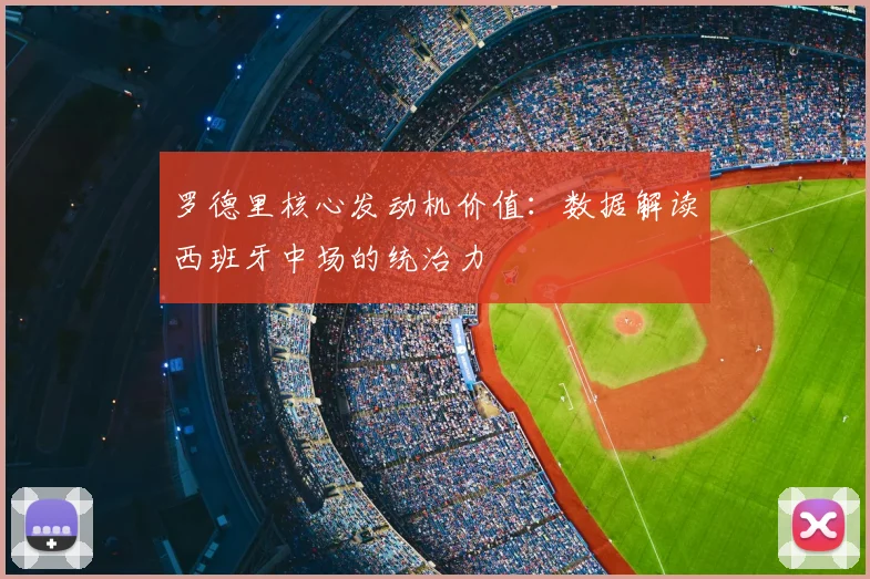 罗德里核心发动机价值:数据解读西班牙中场的统治力