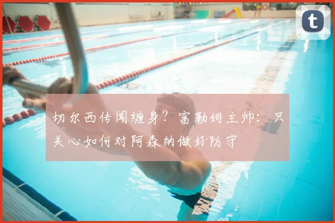 切尔西传闻缠身?富勒姆主帅:只关心如何对阿森纳做好防守
