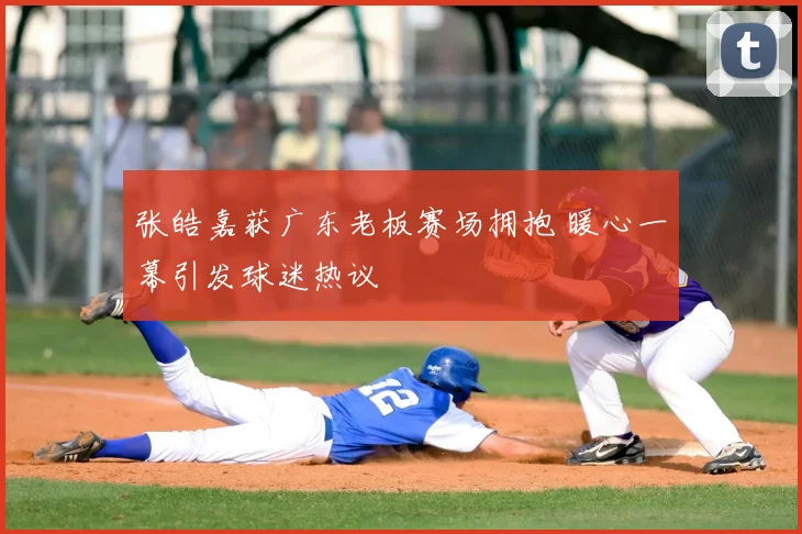 张皓嘉获广东老板赛场拥抱 暖心一幕引发球迷热议