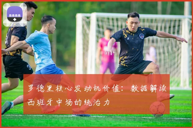 罗德里核心发动机价值：数据解读西班牙中场的统治力