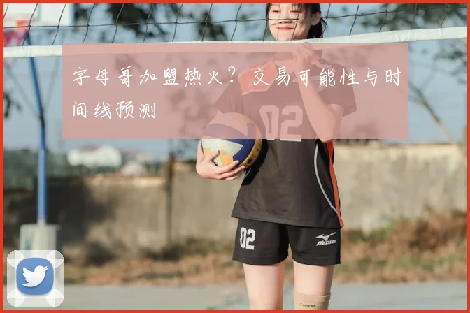 字母哥加盟热火？交易可能性与时间线预测